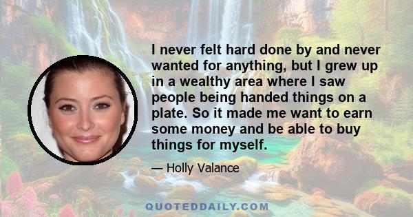 I never felt hard done by and never wanted for anything, but I grew up in a wealthy area where I saw people being handed things on a plate. So it made me want to earn some money and be able to buy things for myself.