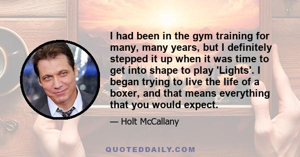 I had been in the gym training for many, many years, but I definitely stepped it up when it was time to get into shape to play 'Lights'. I began trying to live the life of a boxer, and that means everything that you