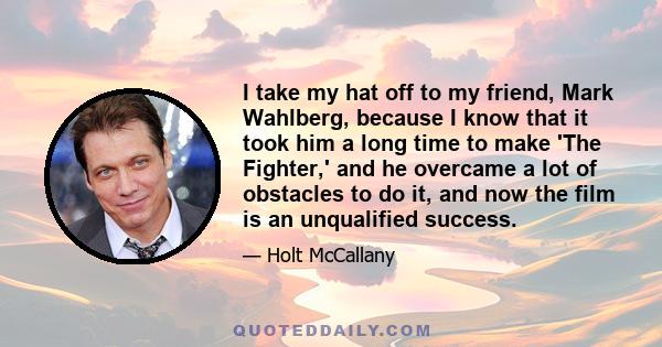 I take my hat off to my friend, Mark Wahlberg, because I know that it took him a long time to make 'The Fighter,' and he overcame a lot of obstacles to do it, and now the film is an unqualified success.