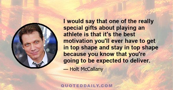 I would say that one of the really special gifts about playing an athlete is that it's the best motivation you'll ever have to get in top shape and stay in top shape because you know that you're going to be expected to