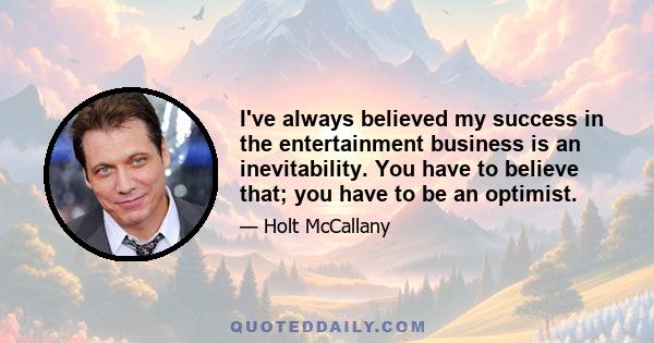 I've always believed my success in the entertainment business is an inevitability. You have to believe that; you have to be an optimist.