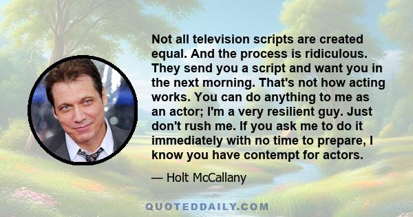 Not all television scripts are created equal. And the process is ridiculous. They send you a script and want you in the next morning. That's not how acting works. You can do anything to me as an actor; I'm a very