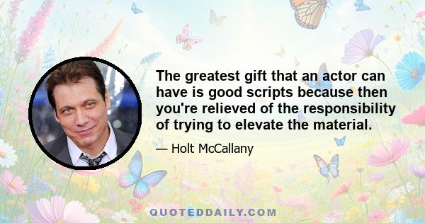 The greatest gift that an actor can have is good scripts because then you're relieved of the responsibility of trying to elevate the material.