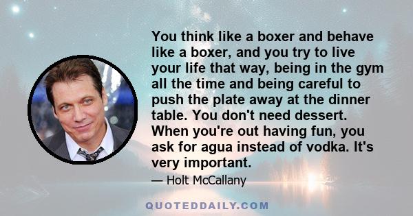 You think like a boxer and behave like a boxer, and you try to live your life that way, being in the gym all the time and being careful to push the plate away at the dinner table. You don't need dessert. When you're out 