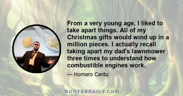 From a very young age, I liked to take apart things. All of my Christmas gifts would wind up in a million pieces. I actually recall taking apart my dad's lawnmower three times to understand how combustible engines work.