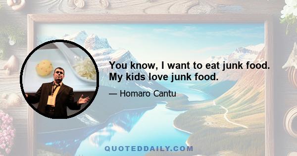 You know, I want to eat junk food. My kids love junk food.