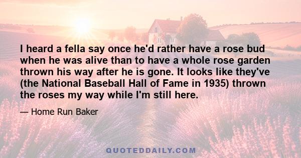 I heard a fella say once he'd rather have a rose bud when he was alive than to have a whole rose garden thrown his way after he is gone. It looks like they've (the National Baseball Hall of Fame in 1935) thrown the