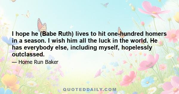 I hope he (Babe Ruth) lives to hit one-hundred homers in a season. I wish him all the luck in the world. He has everybody else, including myself, hopelessly outclassed.