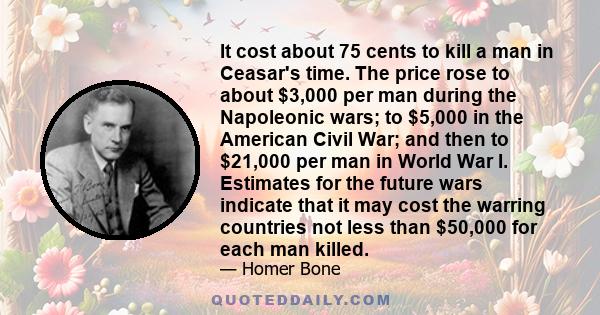 It cost about 75 cents to kill a man in Ceasar's time. The price rose to about $3,000 per man during the Napoleonic wars; to $5,000 in the American Civil War; and then to $21,000 per man in World War I. Estimates for