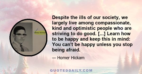 Despite the ills of our society, we largely live among compassionate, kind and optimistic people who are striving to do good. [...] Learn how to be happy and keep this in mind: You can't be happy unless you stop being