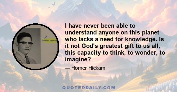 I have never been able to understand anyone on this planet who lacks a need for knowledge. Is it not God's greatest gift to us all, this capacity to think, to wonder, to imagine?