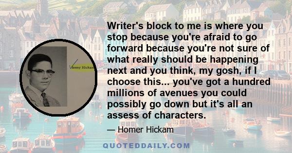 Writer's block to me is where you stop because you're afraid to go forward because you're not sure of what really should be happening next and you think, my gosh, if I choose this... you've got a hundred millions of