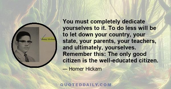 You must completely dedicate yourselves to it. To do less will be to let down your country, your state, your parents, your teachers, and ultimately, yourselves. Remember this: The only good citizen is the well-educated