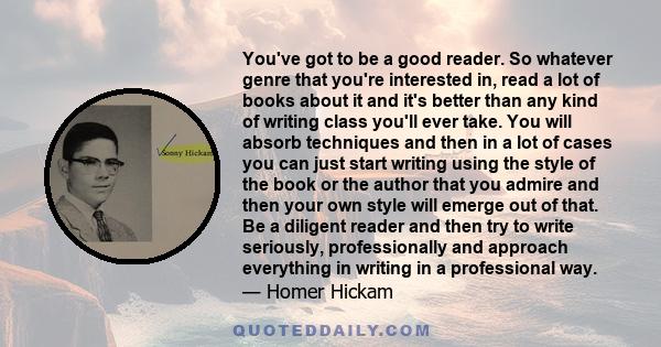 You've got to be a good reader. So whatever genre that you're interested in, read a lot of books about it and it's better than any kind of writing class you'll ever take. You will absorb techniques and then in a lot of