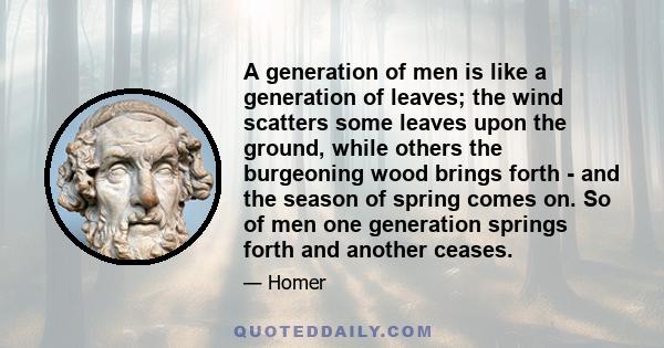 A generation of men is like a generation of leaves; the wind scatters some leaves upon the ground, while others the burgeoning wood brings forth - and the season of spring comes on. So of men one generation springs