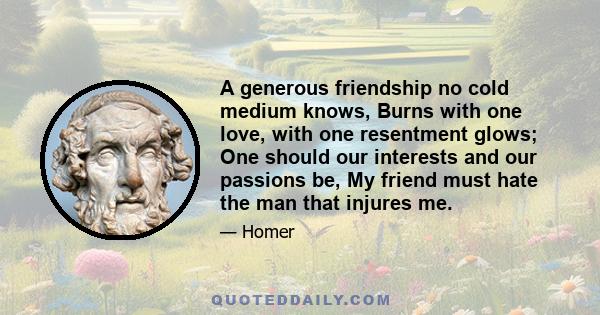 A generous friendship no cold medium knows, Burns with one love, with one resentment glows; One should our interests and our passions be, My friend must hate the man that injures me.