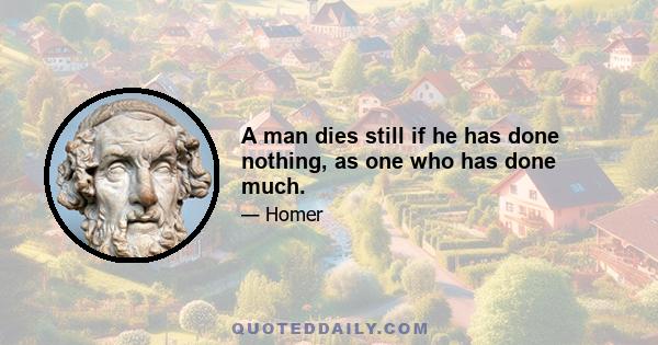 A man dies still if he has done nothing, as one who has done much.