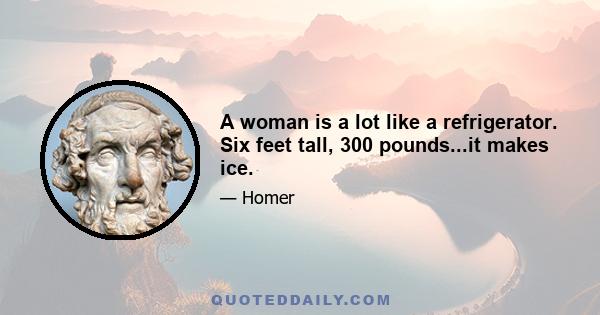 A woman is a lot like a refrigerator. Six feet tall, 300 pounds...it makes ice.