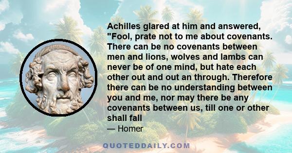 Achilles glared at him and answered, Fool, prate not to me about covenants. There can be no covenants between men and lions, wolves and lambs can never be of one mind, but hate each other out and out an through.