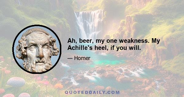 Ah, beer, my one weakness. My Achille's heel, if you will.