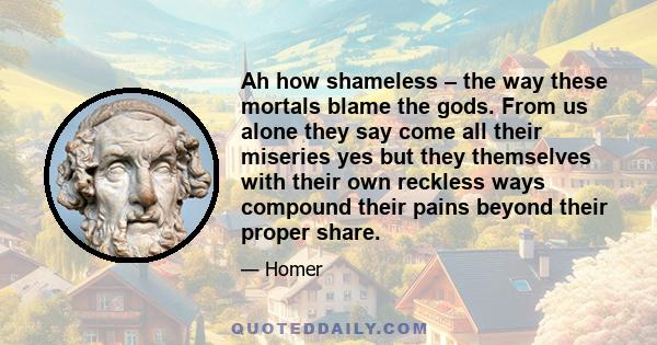 Ah how shameless – the way these mortals blame the gods. From us alone they say come all their miseries yes but they themselves with their own reckless ways compound their pains beyond their proper share.