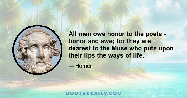 All men owe honor to the poets - honor and awe; for they are dearest to the Muse who puts upon their lips the ways of life.