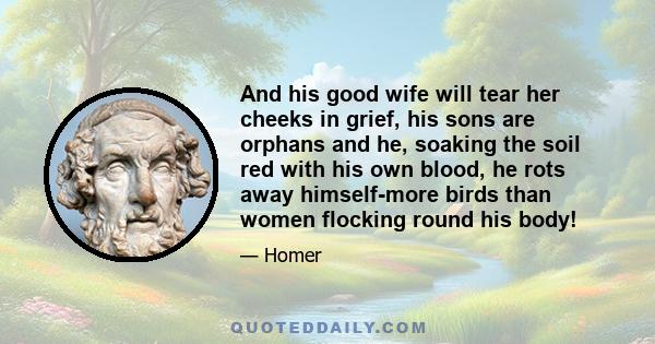 And his good wife will tear her cheeks in grief, his sons are orphans and he, soaking the soil red with his own blood, he rots away himself-more birds than women flocking round his body!