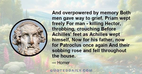 And overpowered by memory Both men gave way to grief. Priam wept freely For man - killing Hector, throbbing, crouching Before Achilles' feet as Achilles wept himself, Now for his father, now for Patroclus once again And 