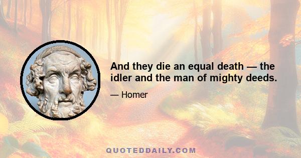 And they die an equal death — the idler and the man of mighty deeds.