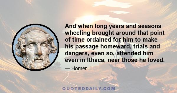 And when long years and seasons wheeling brought around that point of time ordained for him to make his passage homeward, trials and dangers, even so, attended him even in Ithaca, near those he loved.