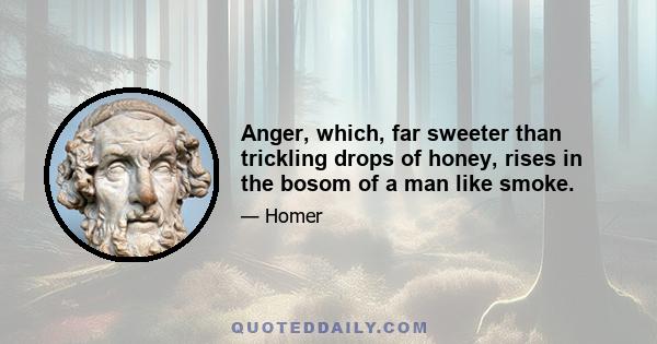 Anger, which, far sweeter than trickling drops of honey, rises in the bosom of a man like smoke.