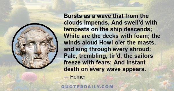 Bursts as a wave that from the clouds impends, And swell'd with tempests on the ship descends; White are the decks with foam; the winds aloud Howl o'er the masts, and sing through every shroud: Pale, trembling, tir'd,