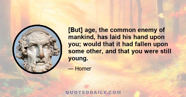 [But] age, the common enemy of mankind, has laid his hand upon you; would that it had fallen upon some other, and that you were still young.