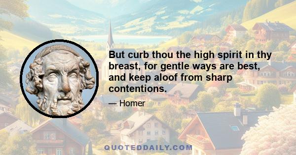 But curb thou the high spirit in thy breast, for gentle ways are best, and keep aloof from sharp contentions.