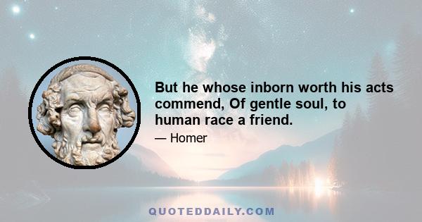 But he whose inborn worth his acts commend, Of gentle soul, to human race a friend.