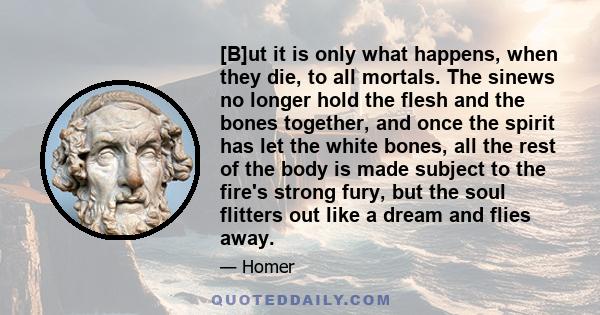 [B]ut it is only what happens, when they die, to all mortals. The sinews no longer hold the flesh and the bones together, and once the spirit has let the white bones, all the rest of the body is made subject to the