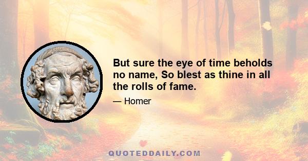 But sure the eye of time beholds no name, So blest as thine in all the rolls of fame.