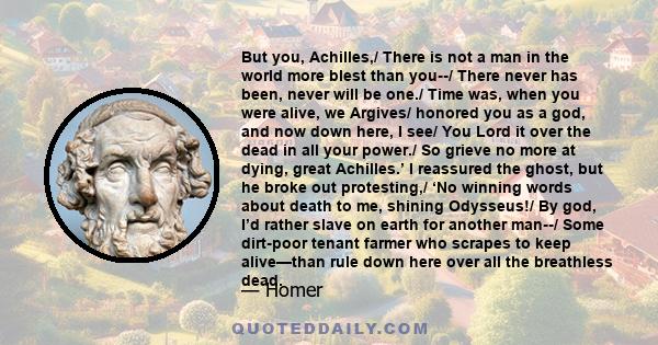 But you, Achilles,/ There is not a man in the world more blest than you--/ There never has been, never will be one./ Time was, when you were alive, we Argives/ honored you as a god, and now down here, I see/ You Lord it 