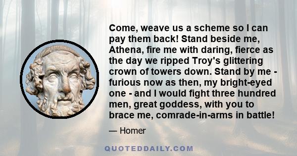 Come, weave us a scheme so I can pay them back! Stand beside me, Athena, fire me with daring, fierce as the day we ripped Troy's glittering crown of towers down. Stand by me - furious now as then, my bright-eyed one -