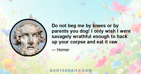 Do not beg me by knees or by parents you dog! I only wish I were savagely wrathful enough to hack up your corpse and eat it raw