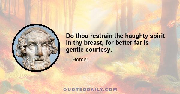 Do thou restrain the haughty spirit in thy breast, for better far is gentle courtesy.