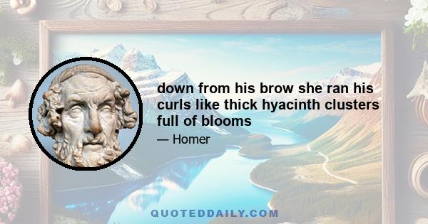 down from his brow she ran his curls like thick hyacinth clusters full of blooms