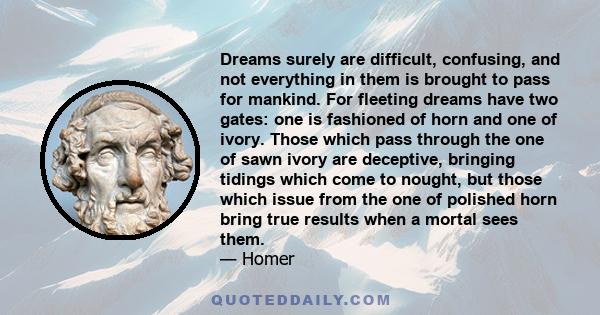 Dreams surely are difficult, confusing, and not everything in them is brought to pass for mankind. For fleeting dreams have two gates: one is fashioned of horn and one of ivory. Those which pass through the one of sawn