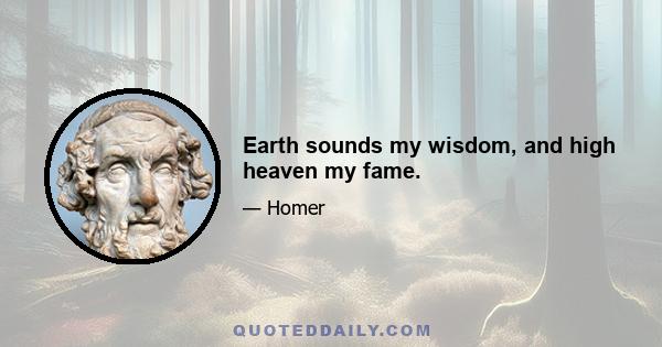 Earth sounds my wisdom, and high heaven my fame.