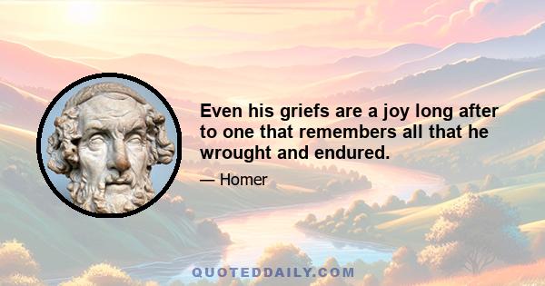 Even his griefs are a joy long after to one that remembers all that he wrought and endured.