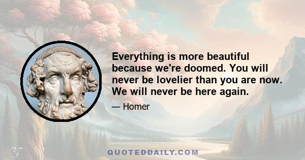 Everything is more beautiful because we're doomed. You will never be lovelier than you are now. We will never be here again.