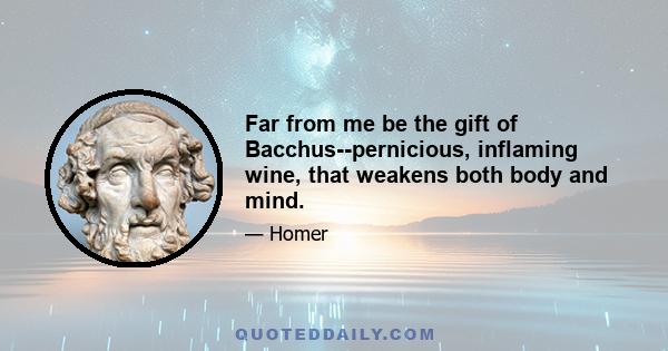 Far from me be the gift of Bacchus--pernicious, inflaming wine, that weakens both body and mind.