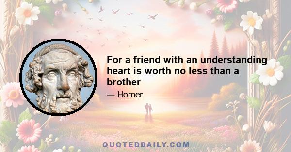 For a friend with an understanding heart is worth no less than a brother