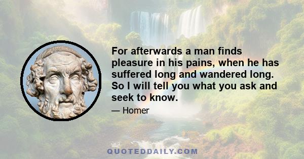 For afterwards a man finds pleasure in his pains, when he has suffered long and wandered long. So I will tell you what you ask and seek to know.