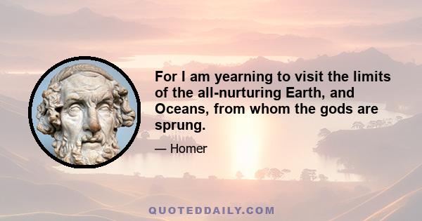 For I am yearning to visit the limits of the all-nurturing Earth, and Oceans, from whom the gods are sprung.